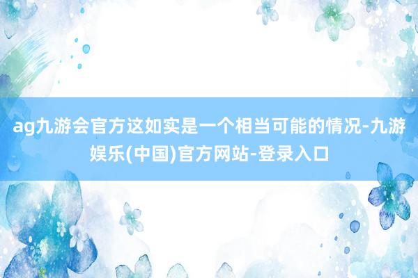 ag九游会官方这如实是一个相当可能的情况-九游娱乐(中国)官方网站-登录入口