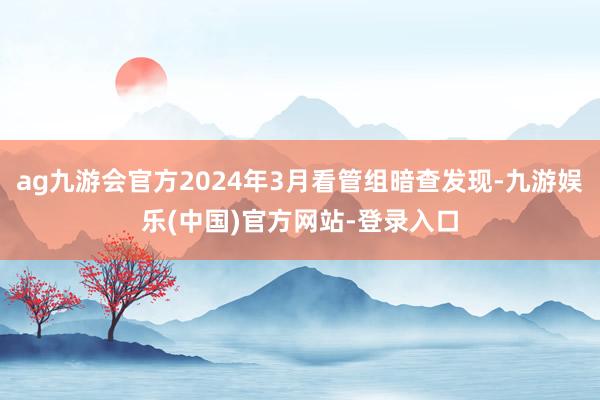 ag九游会官方2024年3月看管组暗查发现-九游娱乐(中国)官方网站-登录入口