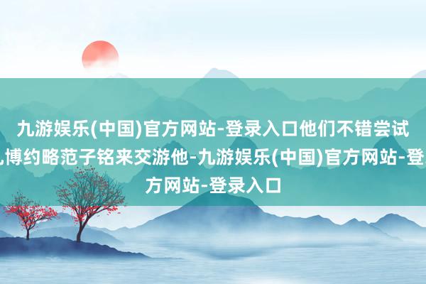 九游娱乐(中国)官方网站-登录入口他们不错尝试用曾凡博约略范子铭来交游他-九游娱乐(中国)官方网站-登录入口