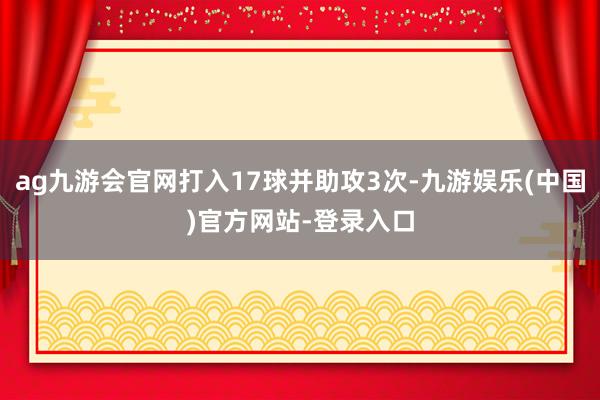 ag九游会官网打入17球并助攻3次-九游娱乐(中国)官方网站-登录入口