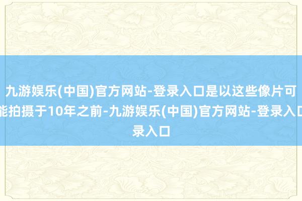 九游娱乐(中国)官方网站-登录入口是以这些像片可能拍摄于10年之前-九游娱乐(中国)官方网站-登录入口