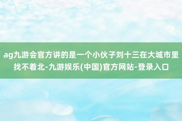 ag九游会官方讲的是一个小伙子刘十三在大城市里找不着北-九游娱乐(中国)官方网站-登录入口