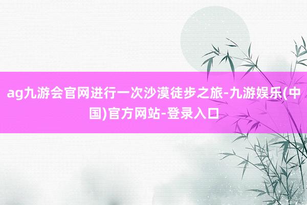 ag九游会官网进行一次沙漠徒步之旅-九游娱乐(中国)官方网站-登录入口