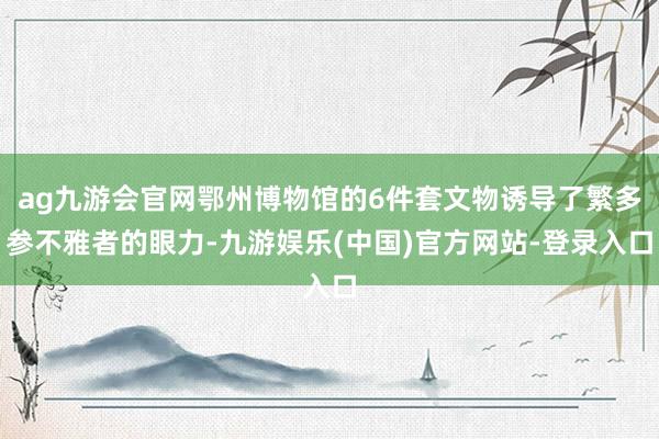 ag九游会官网鄂州博物馆的6件套文物诱导了繁多参不雅者的眼力-九游娱乐(中国)官方网站-登录入口