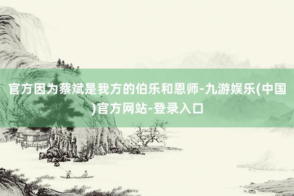 官方因为蔡斌是我方的伯乐和恩师-九游娱乐(中国)官方网站-登录入口