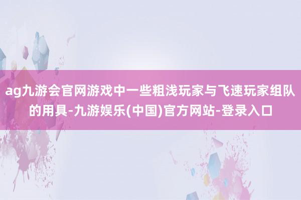 ag九游会官网游戏中一些粗浅玩家与飞速玩家组队的用具-九游娱乐(中国)官方网站-登录入口