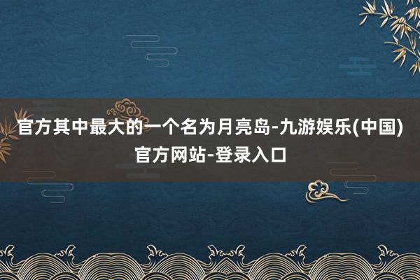 官方其中最大的一个名为月亮岛-九游娱乐(中国)官方网站-登录入口