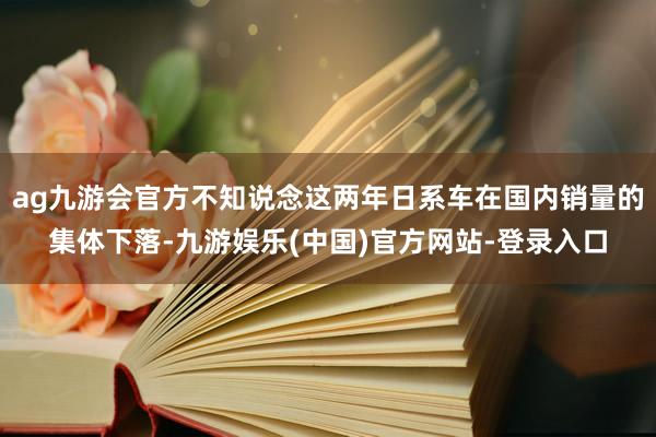 ag九游会官方不知说念这两年日系车在国内销量的集体下落-九游娱乐(中国)官方网站-登录入口