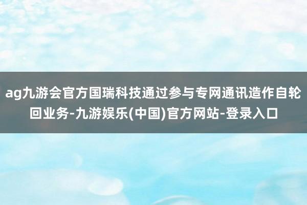 ag九游会官方国瑞科技通过参与专网通讯造作自轮回业务-九游娱乐(中国)官方网站-登录入口