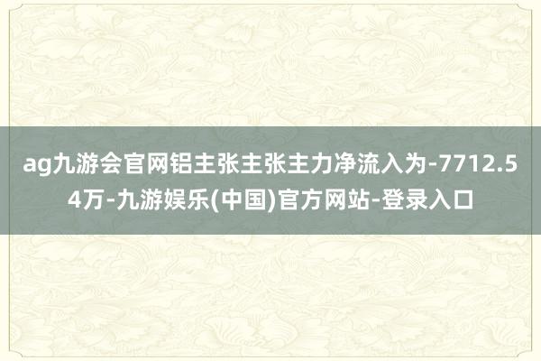 ag九游会官网铝主张主张主力净流入为-7712.54万-九游娱乐(中国)官方网站-登录入口