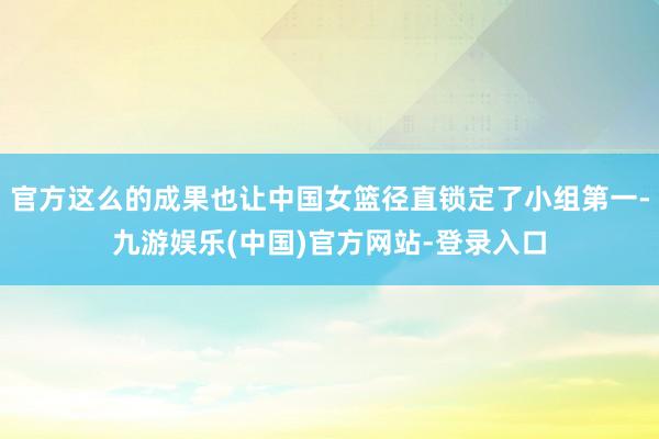 官方这么的成果也让中国女篮径直锁定了小组第一-九游娱乐(中国)官方网站-登录入口