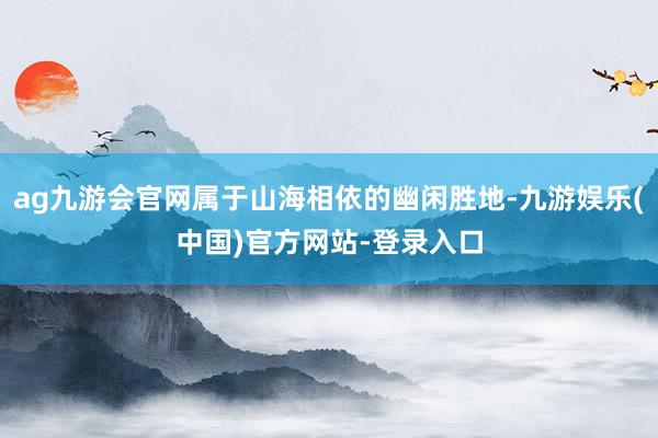 ag九游会官网属于山海相依的幽闲胜地-九游娱乐(中国)官方网站-登录入口