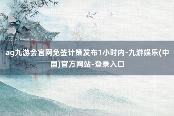 ag九游会官网免签计策发布1小时内-九游娱乐(中国)官方网站-登录入口