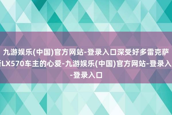 九游娱乐(中国)官方网站-登录入口深受好多雷克萨斯LX570车主的心爱-九游娱乐(中国)官方网站-登录入口