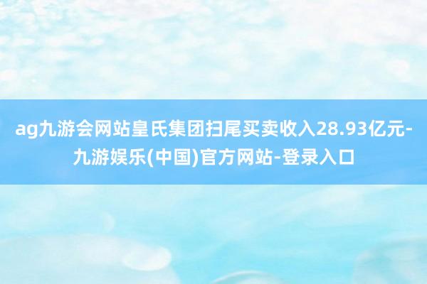 ag九游会网站皇氏集团扫尾买卖收入28.93亿元-九游娱乐(中国)官方网站-登录入口