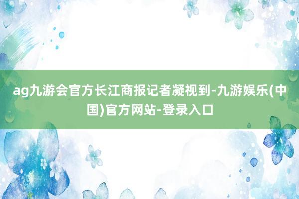 ag九游会官方　　长江商报记者凝视到-九游娱乐(中国)官方网站-登录入口