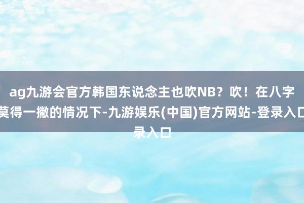 ag九游会官方韩国东说念主也吹NB？吹！在八字莫得一撇的情况下-九游娱乐(中国)官方网站-登录入口