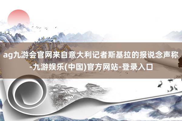 ag九游会官网来自意大利记者斯基拉的报说念声称-九游娱乐(中国)官方网站-登录入口