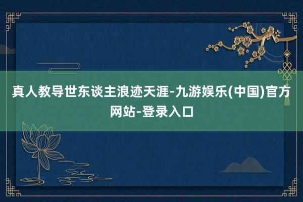 真人教导世东谈主浪迹天涯-九游娱乐(中国)官方网站-登录入口