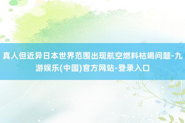 真人但近异日本世界范围出现航空燃料枯竭问题-九游娱乐(中国)官方网站-登录入口