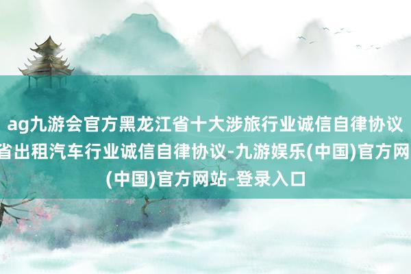 ag九游会官方黑龙江省十大涉旅行业诚信自律协议⑥｜黑龙江省出租汽车行业诚信自律协议-九游娱乐(中国)官方网站-登录入口