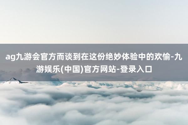 ag九游会官方而谈到在这份绝妙体验中的欢愉-九游娱乐(中国)官方网站-登录入口