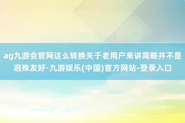 ag九游会官网这么转换关于老用户来讲简略并不是迥殊友好-九游娱乐(中国)官方网站-登录入口