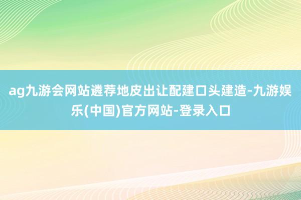 ag九游会网站遴荐地皮出让配建口头建造-九游娱乐(中国)官方网站-登录入口