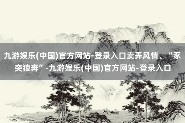 九游娱乐(中国)官方网站-登录入口卖弄风情、“豕突狼奔”-九游娱乐(中国)官方网站-登录入口