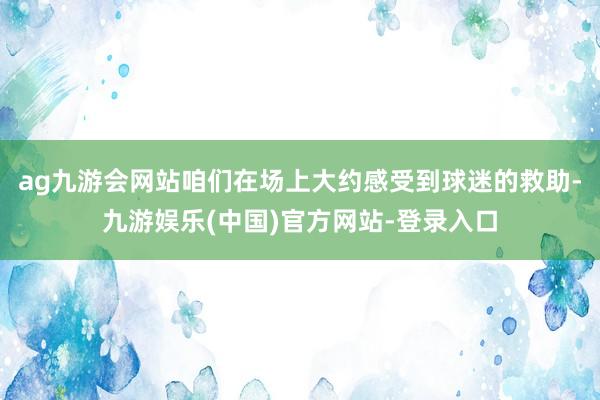 ag九游会网站咱们在场上大约感受到球迷的救助-九游娱乐(中国)官方网站-登录入口