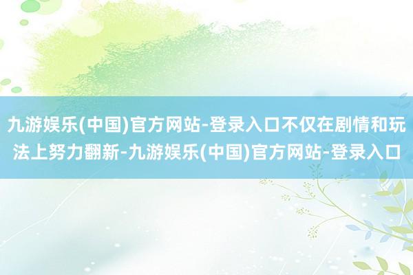 九游娱乐(中国)官方网站-登录入口不仅在剧情和玩法上努力翻新-九游娱乐(中国)官方网站-登录入口