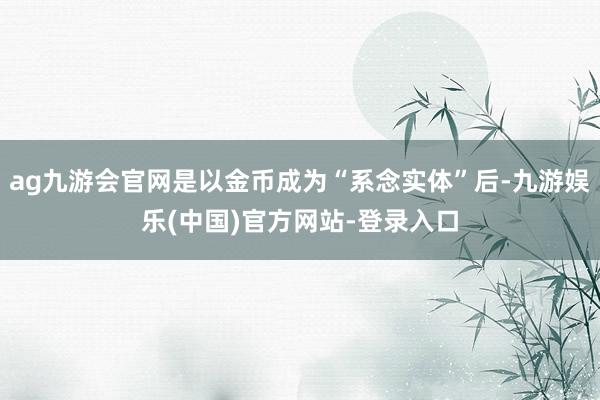 ag九游会官网是以金币成为“系念实体”后-九游娱乐(中国)官方网站-登录入口