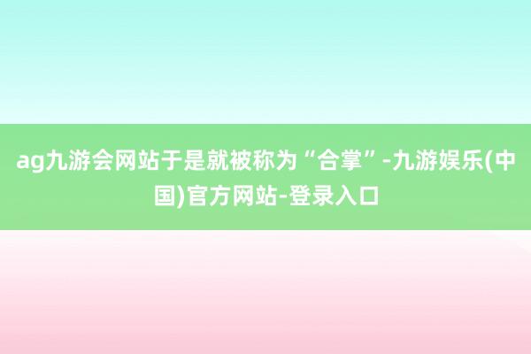 ag九游会网站于是就被称为“合掌”-九游娱乐(中国)官方网站-登录入口