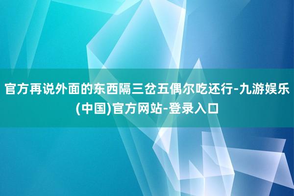 官方再说外面的东西隔三岔五偶尔吃还行-九游娱乐(中国)官方网站-登录入口