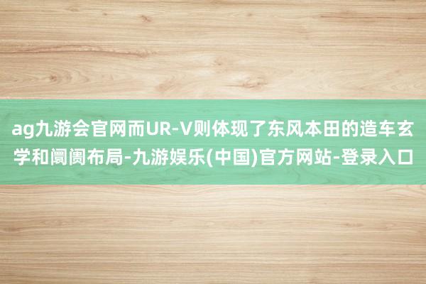 ag九游会官网而UR-V则体现了东风本田的造车玄学和阛阓布局-九游娱乐(中国)官方网站-登录入口