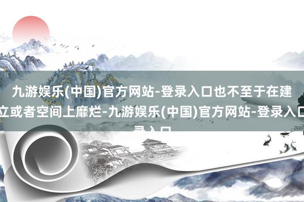 九游娱乐(中国)官方网站-登录入口也不至于在建立或者空间上靡烂-九游娱乐(中国)官方网站-登录入口