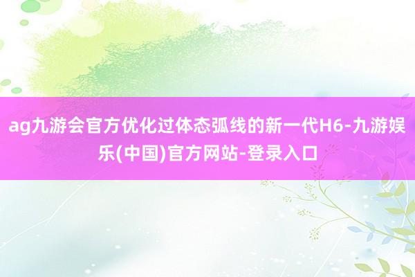 ag九游会官方优化过体态弧线的新一代H6-九游娱乐(中国)官方网站-登录入口