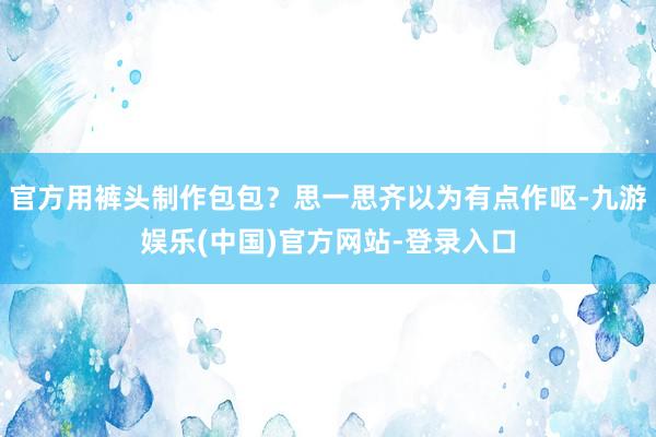 官方用裤头制作包包？思一思齐以为有点作呕-九游娱乐(中国)官方网站-登录入口