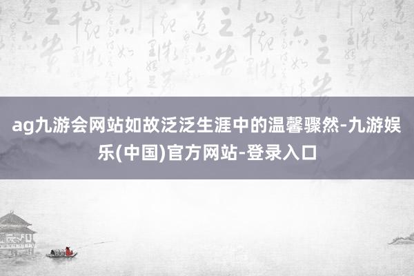 ag九游会网站如故泛泛生涯中的温馨骤然-九游娱乐(中国)官方网站-登录入口