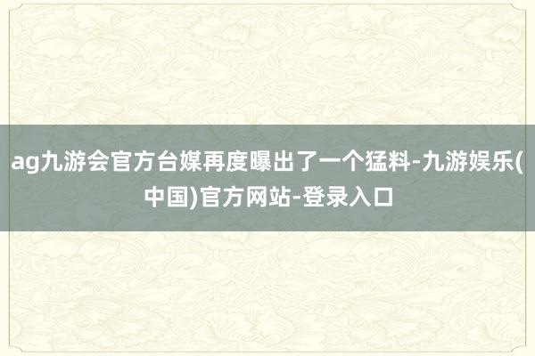 ag九游会官方台媒再度曝出了一个猛料-九游娱乐(中国)官方网站-登录入口