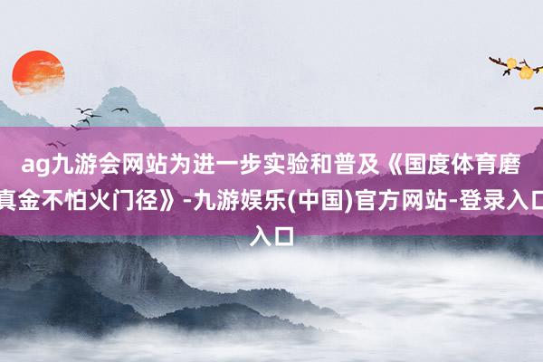 ag九游会网站　　为进一步实验和普及《国度体育磨真金不怕火门径》-九游娱乐(中国)官方网站-登录入口