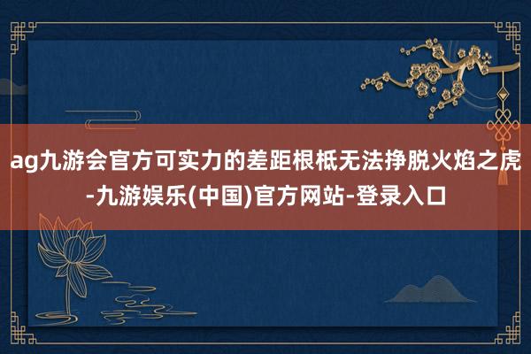 ag九游会官方可实力的差距根柢无法挣脱火焰之虎-九游娱乐(中国)官方网站-登录入口