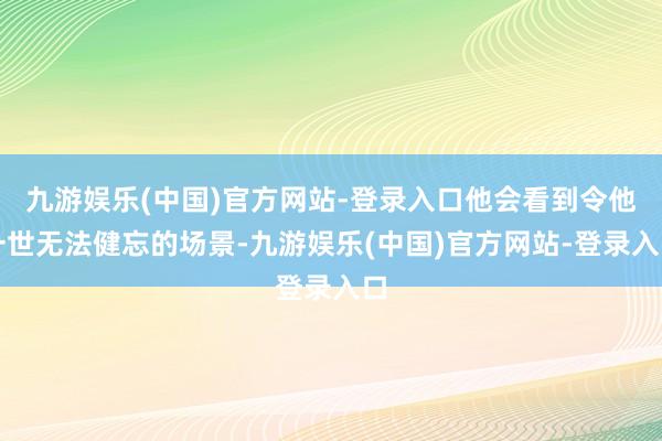 九游娱乐(中国)官方网站-登录入口他会看到令他一世无法健忘的场景-九游娱乐(中国)官方网站-登录入口