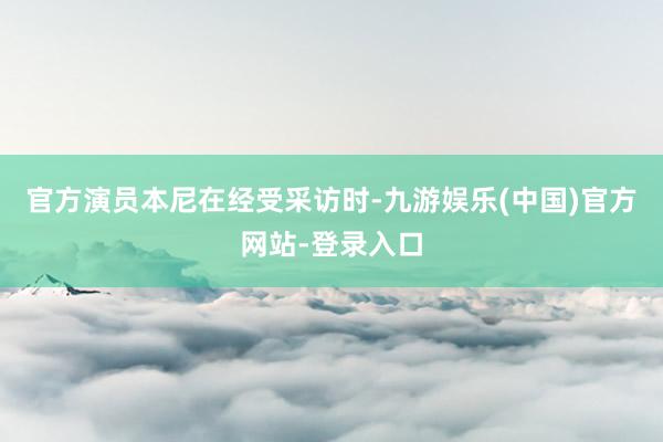 官方演员本尼在经受采访时-九游娱乐(中国)官方网站-登录入口