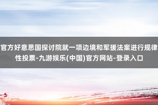 官方好意思国探讨院就一项边境和军援法案进行规律性投票-九游娱乐(中国)官方网站-登录入口