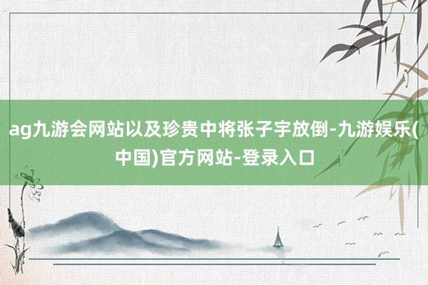 ag九游会网站以及珍贵中将张子宇放倒-九游娱乐(中国)官方网站-登录入口