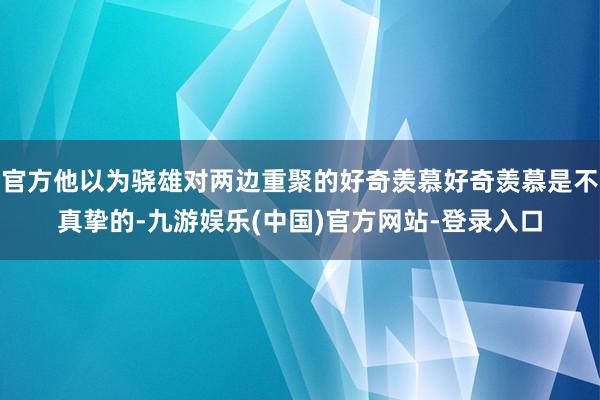 官方他以为骁雄对两边重聚的好奇羡慕好奇羡慕是不真挚的-九游娱乐(中国)官方网站-登录入口