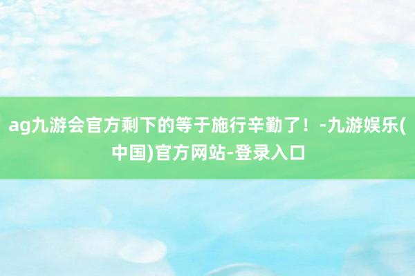 ag九游会官方剩下的等于施行辛勤了！-九游娱乐(中国)官方网站-登录入口