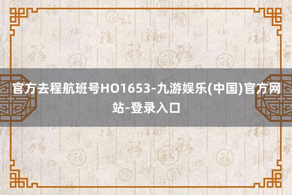 官方去程航班号HO1653-九游娱乐(中国)官方网站-登录入口