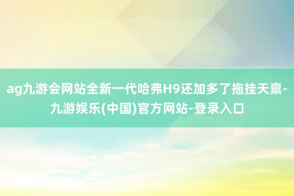 ag九游会网站全新一代哈弗H9还加多了拖挂天禀-九游娱乐(中国)官方网站-登录入口